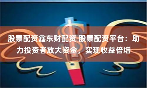 股票配资鑫东财配资 股票配资平台：助力投资者放大资金，实现收益倍增