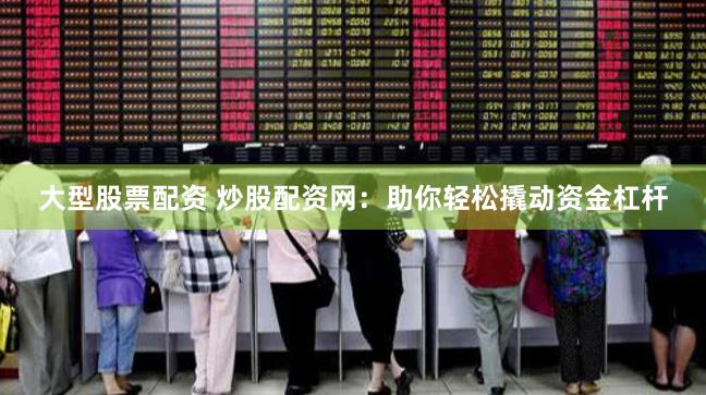 大型股票配资 炒股配资网：助你轻松撬动资金杠杆