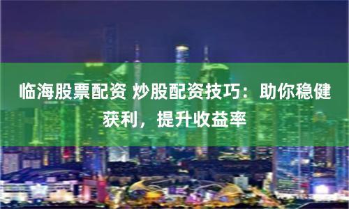 临海股票配资 炒股配资技巧：助你稳健获利，提升收益率