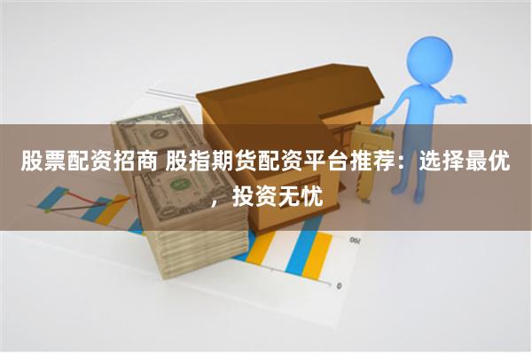 股票配资招商 股指期货配资平台推荐：选择最优，投资无忧