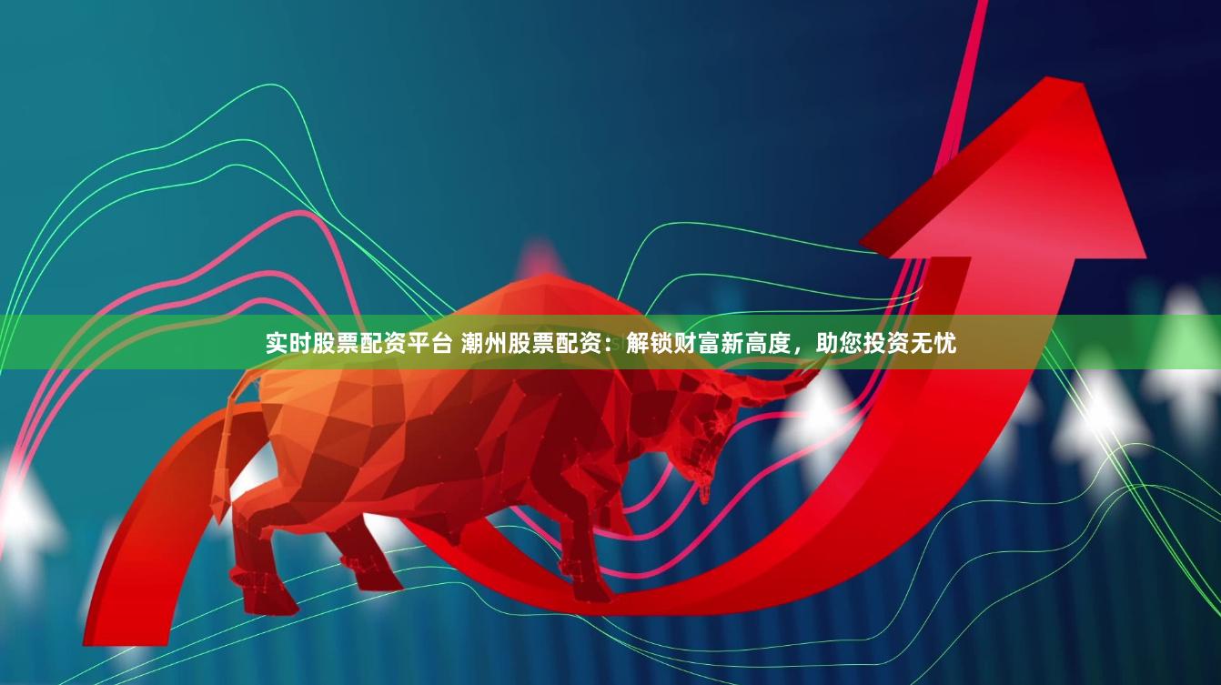 实时股票配资平台 潮州股票配资：解锁财富新高度，助您投资无忧
