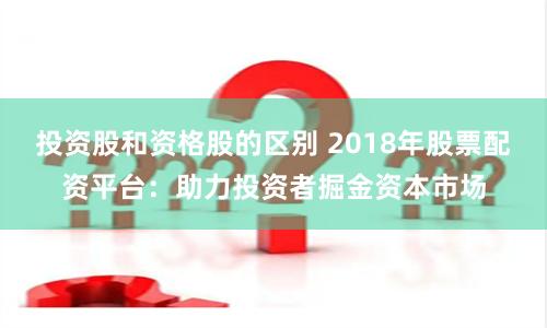 投资股和资格股的区别 2018年股票配资平台：助力投资者掘金资本市场