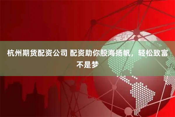 杭州期货配资公司 配资助你股海扬帆，轻松致富不是梦