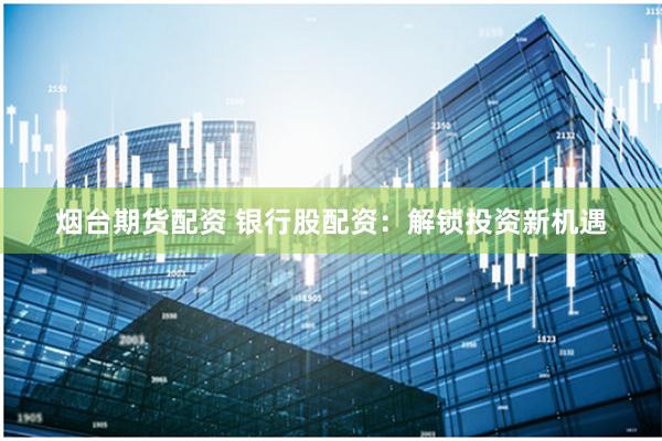 烟台期货配资 银行股配资：解锁投资新机遇