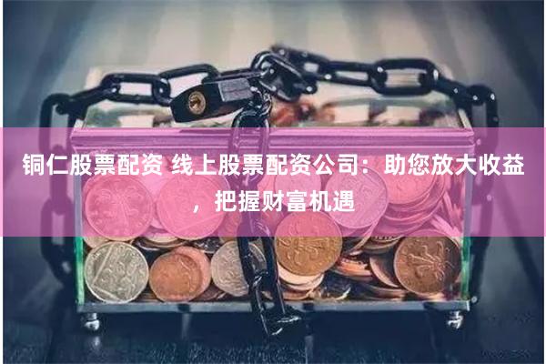 铜仁股票配资 线上股票配资公司：助您放大收益，把握财富机遇
