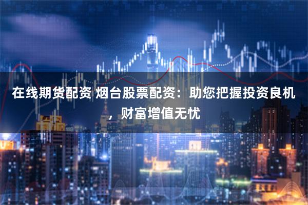 在线期货配资 烟台股票配资：助您把握投资良机，财富增值无忧