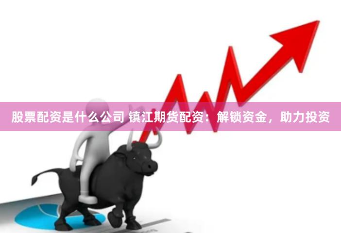 股票配资是什么公司 镇江期货配资：解锁资金，助力投资