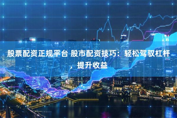 股票配资正规平台 股市配资技巧：轻松驾驭杠杆，提升收益