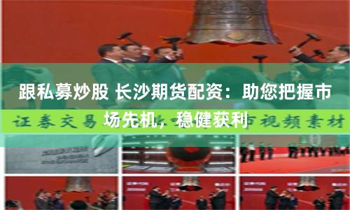 跟私募炒股 长沙期货配资：助您把握市场先机，稳健获利