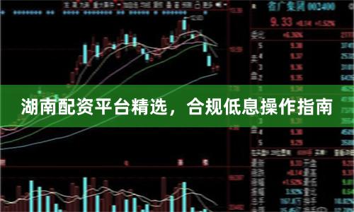 湖南配资平台精选，合规低息操作指南