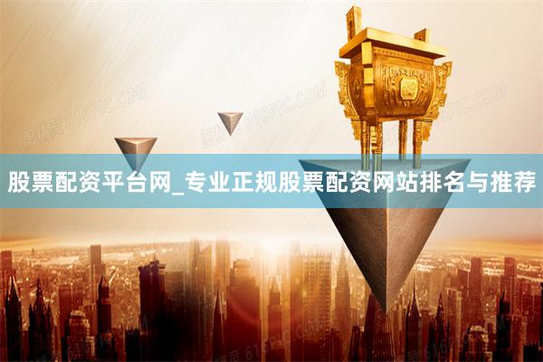 股票配资平台网_专业正规股票配资网站排名与推荐